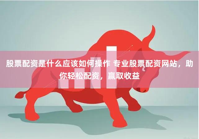 股票配资是什么应该如何操作 专业股票配资网站，助你轻松配资，赢取收益